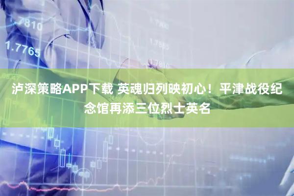泸深策略APP下载 英魂归列映初心！平津战役纪念馆再添三位烈士英名