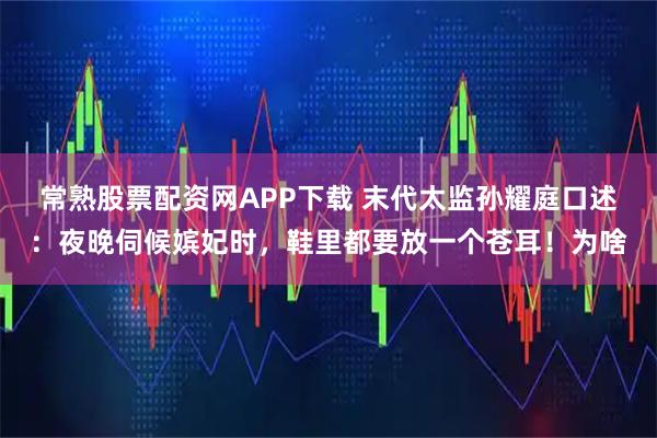 常熟股票配资网APP下载 末代太监孙耀庭口述:夜晚伺候嫔妃时,鞋里都要放一个苍耳!为啥