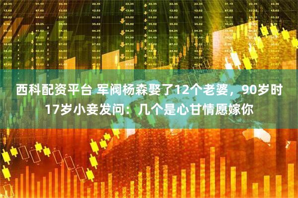 西科配资平台 军阀杨森娶了12个老婆，90岁时17岁小妾发问：几个是心甘情愿嫁你