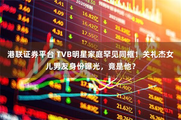 港联证券平台 TVB明星家庭罕见同框！关礼杰女儿男友身份曝光，竟是他？