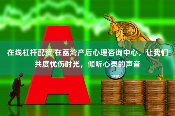 在线杠杆配资 在荔湾产后心理咨询中心，让我们共度忧伤时光，倾听心灵的声音