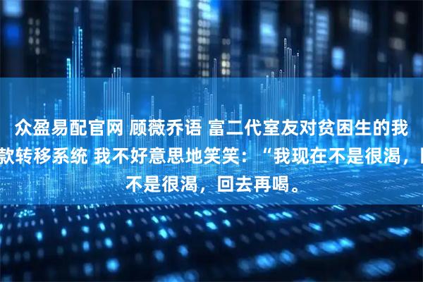 众盈易配官网 顾薇乔语 富二代室友对贫困生的我使用了存款转移系统 我不好意思地笑笑：“我现在不是很渴，回去再喝。