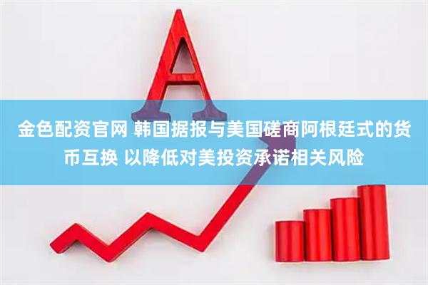 金色配资官网 韩国据报与美国磋商阿根廷式的货币互换 以降低对美投资承诺相关风险