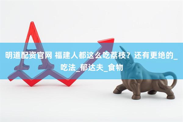 明道配资官网 福建人都这么吃荔枝？还有更绝的_吃法_郁达夫_食物