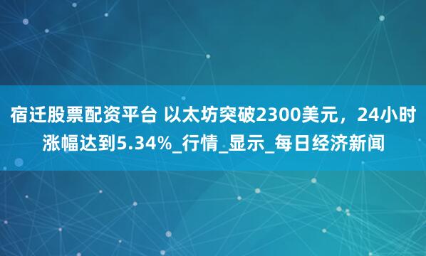宿迁股票配资平台 以太坊突破2300美元，24小时涨幅达到5.34%_行情_显示_每日经济新闻