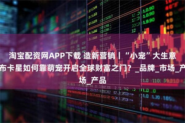 淘宝配资网APP下载 造新营销丨“小宠”大生意：布卡星如何靠萌宠开启全球财富之门？_品牌_市场_产品