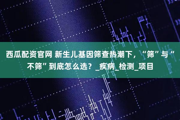 西瓜配资官网 新生儿基因筛查热潮下，“筛”与“不筛”到底怎么选？_疾病_检测_项目