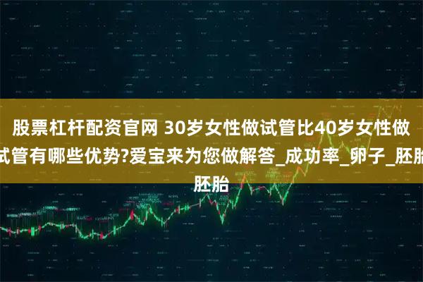 股票杠杆配资官网 30岁女性做试管比40岁女性做试管有哪些优势?爱宝来为您做解答_成功率_卵子_胚胎