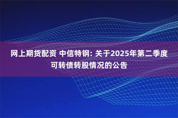 网上期货配资 中信特钢: 关于2025年第二季度可转债转股情况的公告