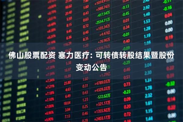 佛山股票配资 塞力医疗: 可转债转股结果暨股份变动公告
