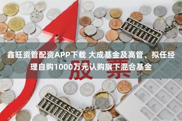 鑫旺资管配资APP下载 大成基金及高管、拟任经理自购1000万元认购旗下混合基金
