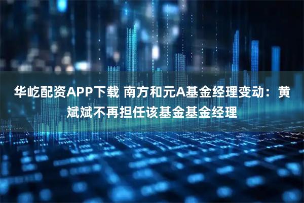 华屹配资APP下载 南方和元A基金经理变动：黄斌斌不再担任该基金基金经理