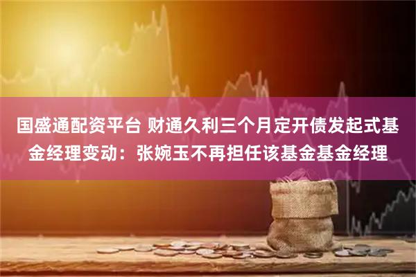 国盛通配资平台 财通久利三个月定开债发起式基金经理变动：张婉玉不再担任该基金基金经理