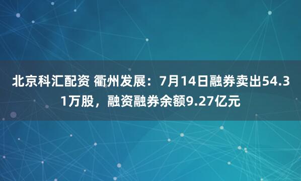北京科汇配资 衢州发展：7月14日融券卖出54.31万股，融资融券余额9.27亿元