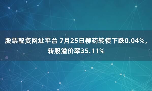 股票配资网址平台 7月25日柳药转债下跌0.04%，转股溢价率35.11%