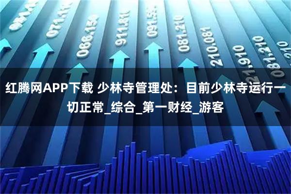 红腾网APP下载 少林寺管理处：目前少林寺运行一切正常_综合_第一财经_游客