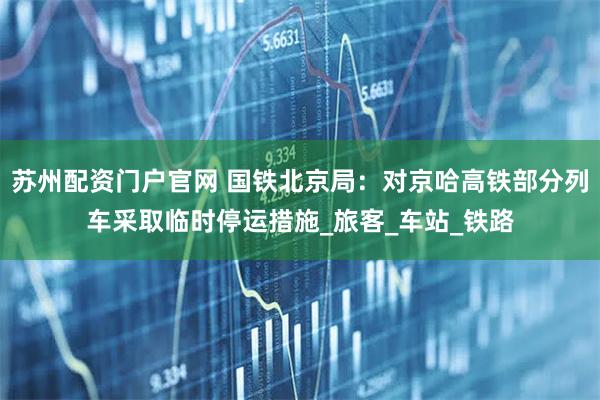 苏州配资门户官网 国铁北京局：对京哈高铁部分列车采取临时停运措施_旅客_车站_铁路