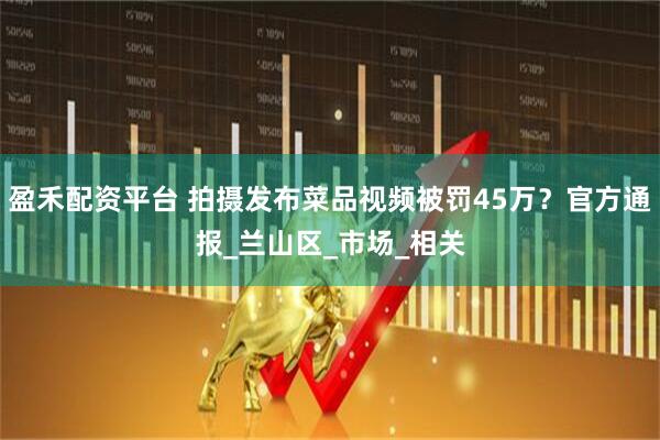 盈禾配资平台 拍摄发布菜品视频被罚45万?官方通报_兰山区_市场_相关
