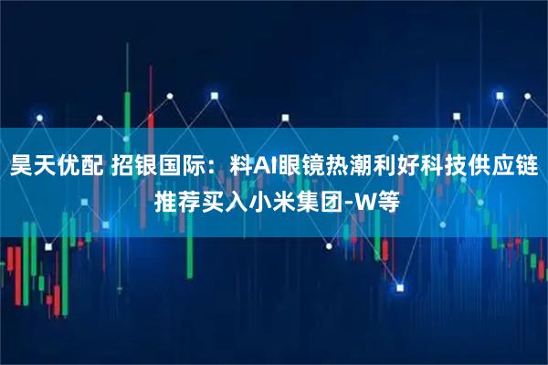 昊天优配 招银国际：料AI眼镜热潮利好科技供应链 推荐买入小米集团-W等