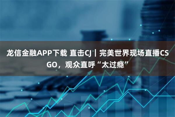 龙信金融APP下载 直击CJ｜完美世界现场直播CSGO，观众直呼“太过瘾”