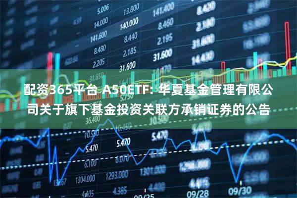 配资365平台 A50ETF: 华夏基金管理有限公司关于旗下基金投资关联方承销证券的公告