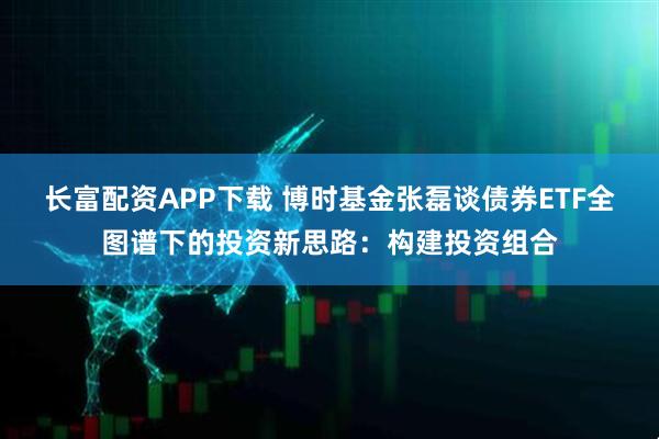 长富配资APP下载 博时基金张磊谈债券ETF全图谱下的投资新思路：构建投资组合