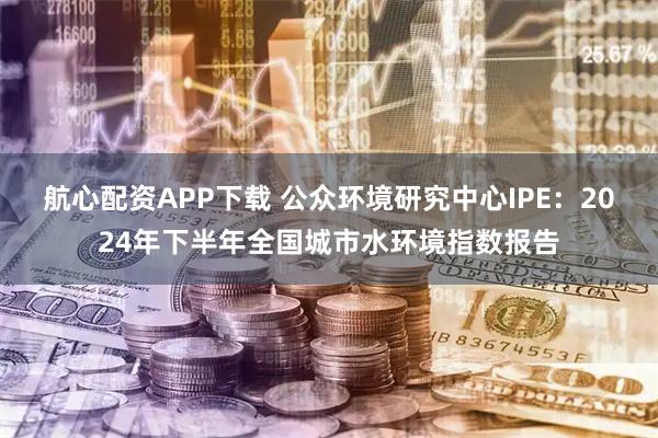 航心配资APP下载 公众环境研究中心IPE:2024年下半年全国城市水环境指数报告