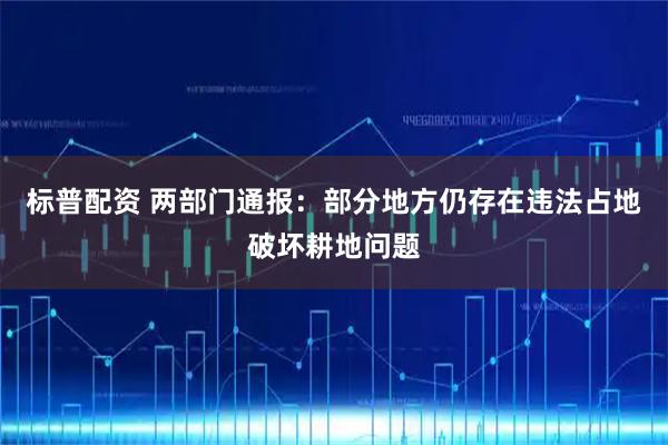 标普配资 两部门通报：部分地方仍存在违法占地破坏耕地问题